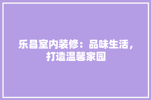 乐昌室内装修：品味生活，打造温馨家园 家居装修