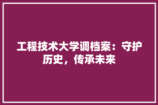 工程技术大学调档案：守护历史，传承未来