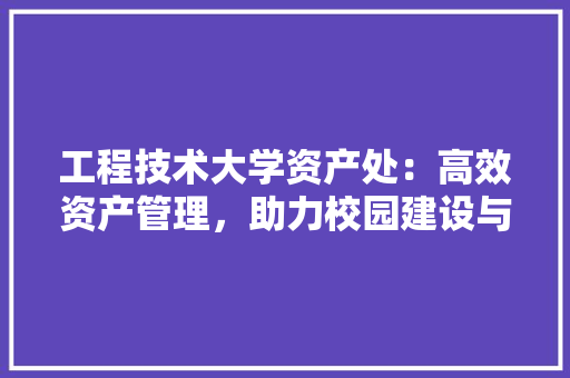 工程技术大学资产处：高效资产管理，助力校园建设与发展