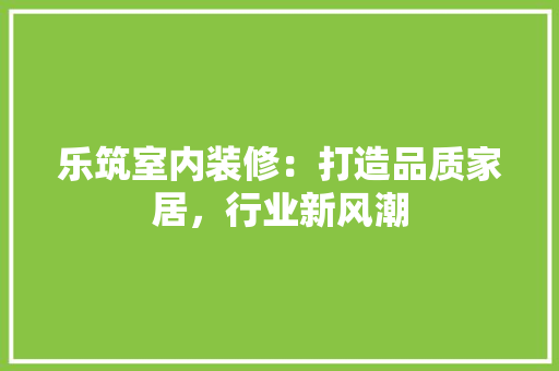 乐筑室内装修：打造品质家居，行业新风潮 家居装修