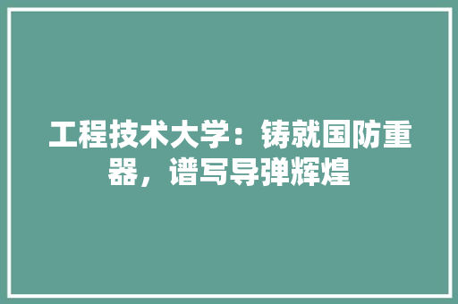 工程技术大学：铸就国防重器，谱写导弹辉煌 现代风格装饰