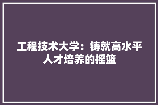 工程技术大学：铸就高水平人才培养的摇篮 现代风格装饰