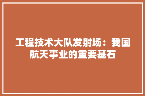 工程技术大队发射场：我国航天事业的重要基石 现代风格装饰