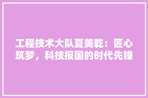 工程技术大队夏美乾：匠心筑梦，科技报国的时代先锋 现代风格装饰