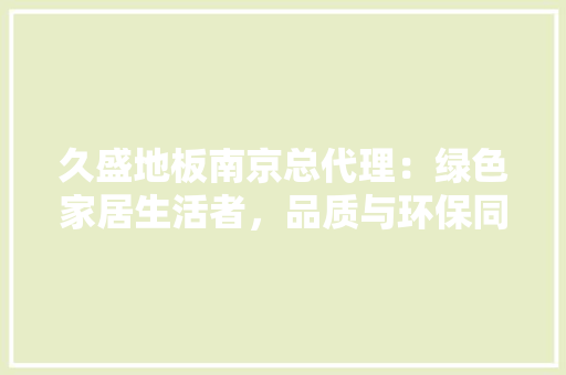 久盛地板南京总代理：绿色家居生活者，品质与环保同行 家居装修
