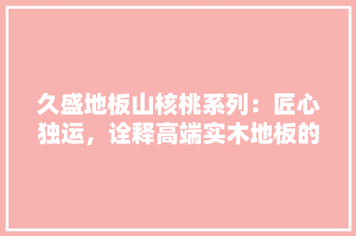久盛地板山核桃系列:匠心独运,诠释高端实木地板的优雅韵味 家居装修 久盛地板山核桃系列:匠心独运,诠释高端实木地板的优雅韵味 家居装修