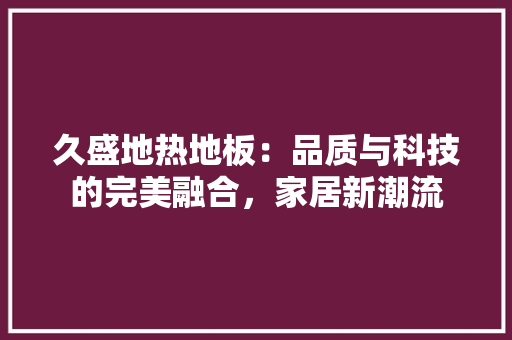 久盛地热地板：品质与科技的完美融合，家居新潮流 家居装修