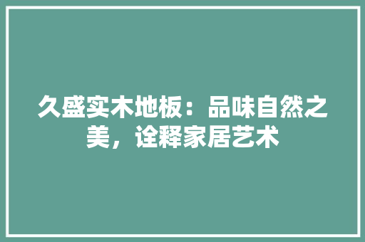 久盛实木地板：品味自然之美，诠释家居艺术 家居装修