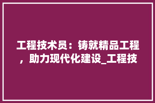 工程技术员：铸就精品工程，助力现代化建设_工程技术员职责业绩介绍 现代风格装饰