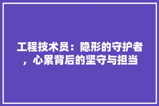 工程技术员：隐形的守护者，心累背后的坚守与担当 现代风格装饰