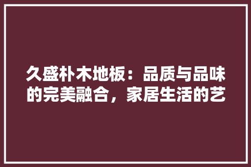 久盛朴木地板：品质与品味的完美融合，家居生活的艺术之选 家居装修