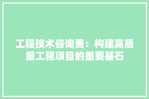 工程技术咨询费：构建高质量工程项目的重要基石
