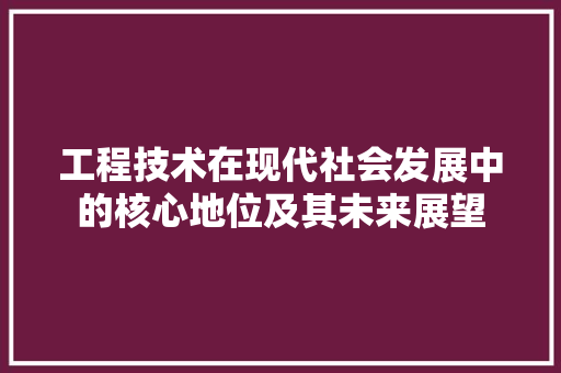 工程技术在现代社会发展中的核心地位及其未来展望