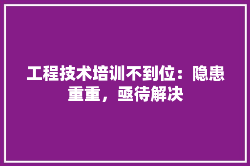 工程技术培训不到位：隐患重重，亟待解决 现代风格装饰