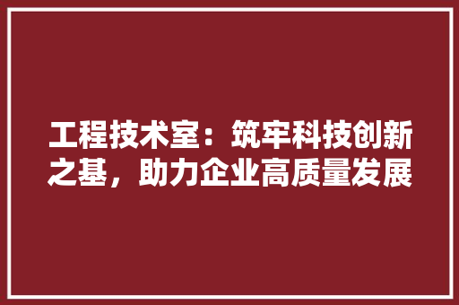 工程技术室：筑牢科技创新之基，助力企业高质量发展