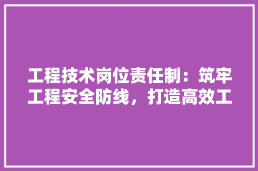 工程技术岗位责任制：筑牢工程安全防线，打造高效工程团队