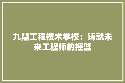 九鼎工程技术学校：铸就未来工程师的摇篮 家居装修