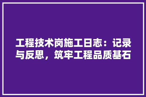 工程技术岗施工日志：记录与反思，筑牢工程品质基石 现代风格装饰