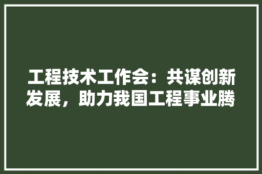 工程技术工作会：共谋创新发展，助力我国工程事业腾飞