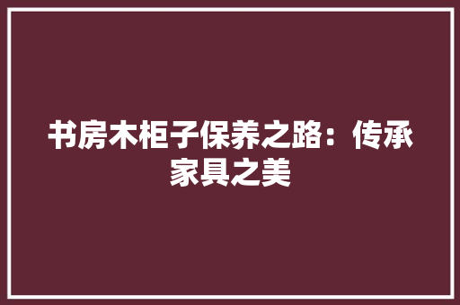 书房木柜子保养之路：传承家具之美 家居装修