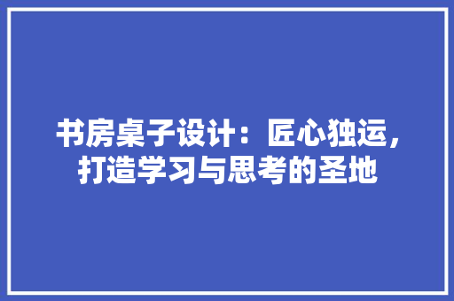 书房桌子设计：匠心独运，打造学习与思考的圣地
