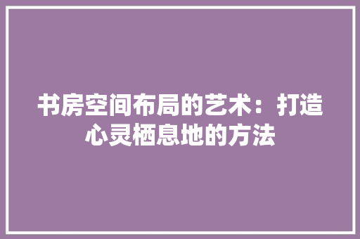 书房空间布局的艺术：打造心灵栖息地的方法 家居装修