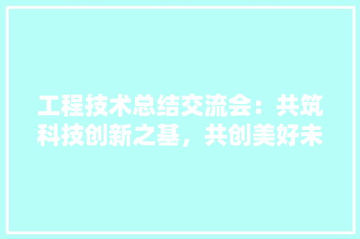 工程技术总结交流会：共筑科技创新之基，共创美好未来