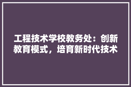 工程技术学校教务处：创新教育模式，培育新时代技术人才 现代风格装饰