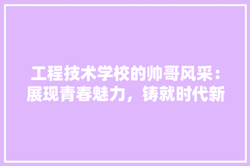 工程技术学校的帅哥风采：展现青春魅力，铸就时代新人 现代风格装饰