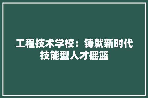 工程技术学校：铸就新时代技能型人才摇篮 现代风格装饰