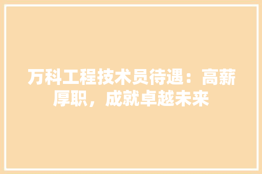 万科工程技术员待遇：高薪厚职，成就卓越未来 软装设计