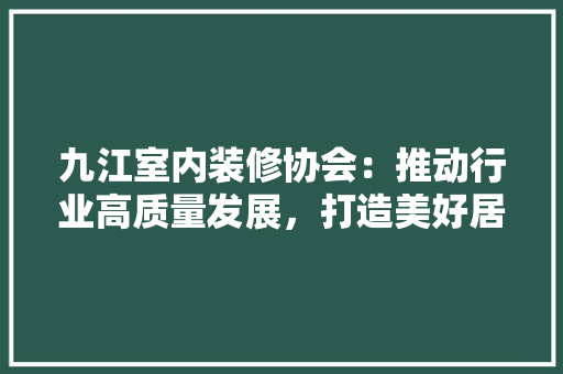 九江室内装修协会：推动行业高质量发展，打造美好居住环境 家居装修