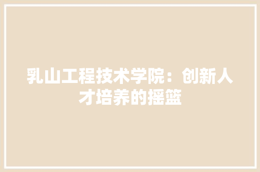 乳山工程技术学院：创新人才培养的摇篮