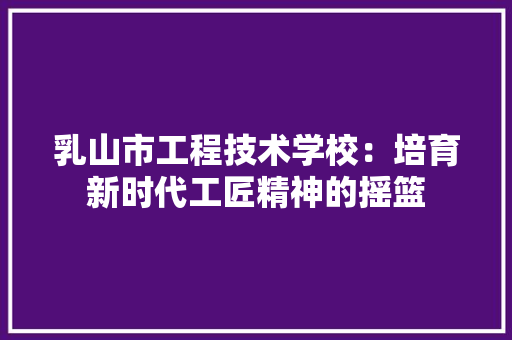 乳山市工程技术学校：培育新时代工匠精神的摇篮 家居装修