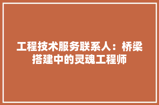 工程技术服务联系人：桥梁搭建中的灵魂工程师 现代风格装饰
