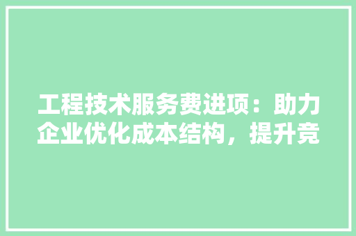工程技术服务费进项：助力企业优化成本结构，提升竞争力