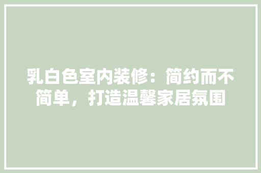 乳白色室内装修：简约而不简单，打造温馨家居氛围 家居装修