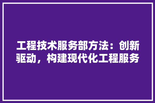 工程技术服务部方法：创新驱动，构建现代化工程服务新格局 现代风格装饰