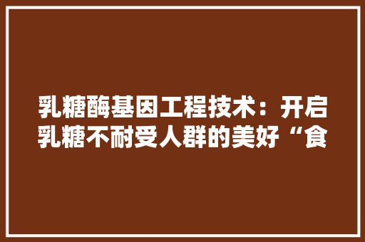乳糖酶基因工程技术：开启乳糖不耐受人群的美好“食”光 家居装修