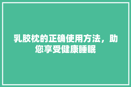 乳胶枕的正确使用方法，助您享受健康睡眠 家居装修