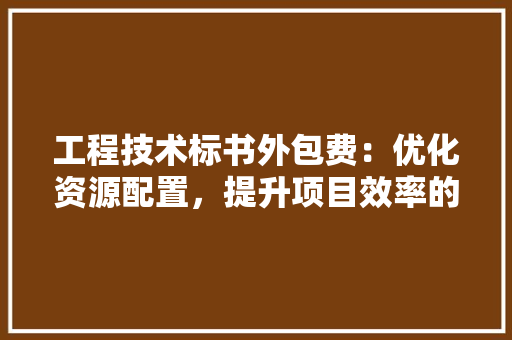工程技术标书外包费：优化资源配置，提升项目效率的关键途径