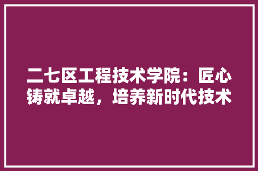 二七区工程技术学院：匠心铸就卓越，培养新时代技术人才 家居装修