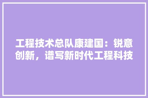 工程技术总队康建国：锐意创新，谱写新时代工程科技新篇章