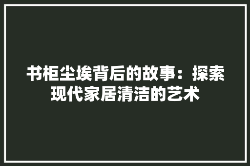 书柜尘埃背后的故事：探索现代家居清洁的艺术 家居装修