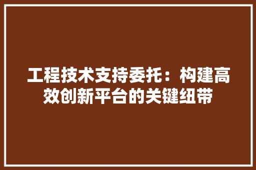 工程技术支持委托：构建高效创新平台的关键纽带