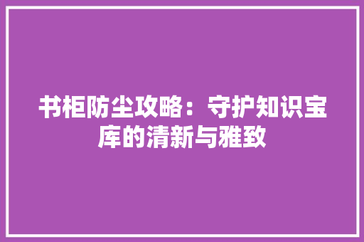 书柜防尘攻略：守护知识宝库的清新与雅致 家居装修