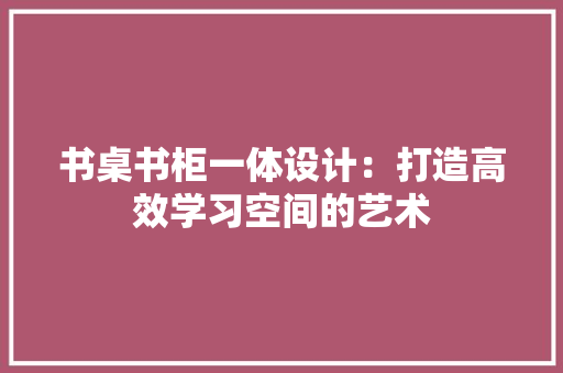 书桌书柜一体设计：打造高效学习空间的艺术 家居装修