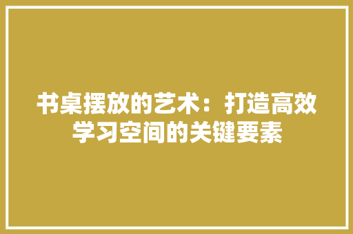 书桌摆放的艺术：打造高效学习空间的关键要素 家居装修