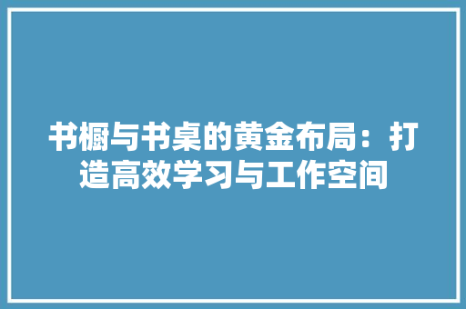书橱与书桌的黄金布局：打造高效学习与工作空间 家居装修