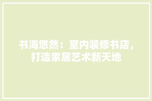 书海悠然：室内装修书店，打造家居艺术新天地 家居装修